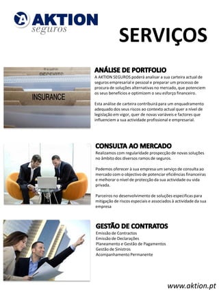 SERVIÇOS
A AKTION SEGUROS poderá analisar a sua carteira actual de
seguros empresarial e pessoal e preparar um processo de
procura de soluções alternativas no mercado, que potenciem
os seus benefícios e optimizem o seu esforço financeiro.
​
Esta análise de carteira contribuirá para um enquadramento
adequado dos seus riscos ao contexto actual quer a nível de
legislação em vigor, quer de novas variáveis e factores que
influenciem a sua actividade profissional e empresarial.




    ​Realizamos com regularidade prospecção de novas soluções
     no âmbito dos diversos ramos de seguros.
    ​
    Podemos oferecer à sua empresa um serviço de consulta ao
    mercado com o objectivo de potenciar eficiências financeiras
    e melhorar o nível de protecção da sua actividade ou vida
    privada.
    ​
    Parceiros no desenvolvimento de soluções especificas para
    mitigação de riscos especiais e associados à actividade da sua
    empresa




        Emissão de Contractos
        Emissão de Declarações
        Planeamento e Gestão de Pagamentos
        Gestão de Sinistros
        Acompanhamento Permanente




                                             www.aktion.pt
 