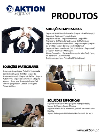 PRODUTOS
                                                ​
                                                Seguro de Acidentes de Trabalho | Seguro de Vida Grupo |
                                                Seguro de Acidentes Pessoais Grupo
                                                Seguro de Saúde | Seguro Automóvel | Seguro de
                                                Transporte de Mercadorias | Seguro de Multirriscos
                                                Seguro Equipamento Electrónico | Seguro Viagem | Seguro
                                                de Crédito | Seguro de Responsabilidade Civil
                                                Seguro de Responsabilidade Civil Profissional | Seguro D&O
                                                | Seguros de Obras e Montagens
                                                Linhas Financeiras | Desenvolvimento de Soluções | Plano
                                                de Benefícios Colaboradores
                                                Protocolos Abertos e Fechados (Affinity Group)




​
Seguro de Acidentes de Trabalho Empregada
Doméstica | Seguro de Vida | Seguro de
Acidentes Pessoais | Seguro de Saúde | Seguro
Automóvel | Seguro de Multirriscos | Seguro
Viagem | Seguro de Responsabilidade Civil
Familiar | Seguros de Obras e Montagens
Pequenas Obras




                                                    ​Seguros de Obras de Arte | Seguro de Expatriados |
                                                     Seguro de Viagem Grupo (Mission)
                                                     Seguros de Protecção ao Crédito | Linhas de Professional
                                                     Liability
                                                     Seguro de Responsabilidade Civil Profissionais Sector TI




                                                                                       www.aktion.pt
 