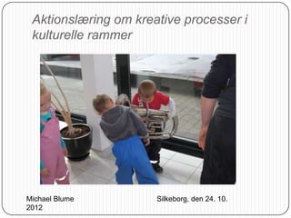 Aktionslæring om kreative processer i
 kulturelle rammer




Michael Blume         Silkeborg, den 24. 10.
2012
 