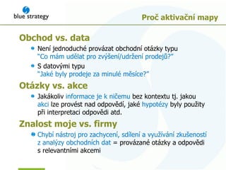Proč aktivační mapy Obchod  vs.  data Není jednoduché provázat obchodní otázky typu “ Co mám udělat pro zvýšení/udržení prodejů ?”  S datovými typu   “ Jaké byly prodeje za minulé měsíce ?” Otázky  vs.  akce Jakákoliv   informace je k ničemu   bez kontextu tj. jakou  akci   lze provést nad odpovědí ,  jaké  hypo tézy   byly použity při interpretaci odpovědi atd . Znalost moje v s.  firmy Chybí nástroj pro zachycení, sdílení a využívání zkušeností z analýzy obchodních dat  =  provázané otázky a odpovědi  s relevantními akcemi 