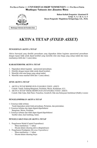 Pro Deo et Patria >>> UNIVERSITAS HKBP NOMMENSEN <<< Pro Deo et Patria
Membangun Indonesia dari Sumatera Utara
Bahan Kuliah Pengantar Akuntansi II
Grup: A. A. 1 & A. A. 4
Dosen Pengasuh: Magdalena Siringoringo, S.E., M.Si.
AKTIVA TETAP (FIXED ASSET)
PENGERTIAN AKTIVA TETAP
Aktiva berwujud yang dimiliki perusahaan yang digunakan dalam kegiatan operasional perusahaan
dengan tujuan tidak untuk dijual kembali yang memiliki nilai atau harga yang cukup mahal dan masa
manfaatnya lebih dari 1 (satu) tahun.
KARAKTERISTIK AKTIVA TETAP
1. Digunakan dalam kegiatan operasional perusahaan;
2. Dimiliki dengan tujuan tidak untuk dijual kembali;
3. Memiliki nilai atau harga yang cukup mahal;
4. Memiliki masa manfaat lebih dari 1 (satu) tahun).
JENIS AKTIVA TETAP
1. AKTIVA TETAP BERWUJUD (TANGIBLE FIXED ASSET)
Contoh: Tanah, Gedung/Bangunan, Peralatan, Mesin, Kendaraan, d.l.l.
2. AKTIVA TETAP TIDAK BERWUJUD (INTANGIBLE FIXED ASSET)
Contoh: Hak Cipta, Hak Paten. Franchise, Goodwill, Hak atas Kekayaan Intelektual (HaKI), Lisensi
PENGELOMPOKAN AKTIVA TETAP
1. Umurnya tidak terbatas
Tanah digunakan untuk letak perusahaan, Pertanian, dan peternakan.
2. Umurnya terbatas dan dapat diganti/diperbaharui
Bangunan, Mesin, Peralatan.
3. Umurnya terbatas dan tidak dapat diganti/diperbaharui
Sumber alam, hasil tambang, hutan.
PENGELUARAN DALAM AKTIVA TETAP
1. Pengeluaran Modal (Capital Expenditure)
- Masa manfaatnya > 1 tahun
- Dicatat dalam rekening aktiva (dkapitalisasi)
2. Pengeluaran Pendapatan (Revenue Expenditure)
- Masa manfaatnya < 1 tahun
- Dicatat dalam rekening biaya
1
Membangun Indonesia dari Sumatera Utara
 