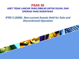 PSAK 58
ASET TIDAK LANCAR YANG DIMILIKI UNTUK DIJUAL DAN
OPERASI YANG DIHENTIKAN
IFRS 5 (2009): Non-current Assets Held for Sale and
Discontinued Operation
 
