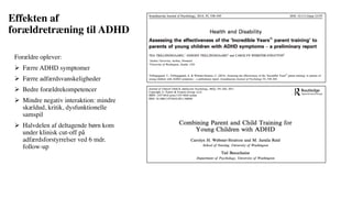 Effekten af
forældretræning til ADHD
Forældre oplever:
Ø Færre ADHD symptomer
Ø Færre adfærdsvanskeligheder
Ø Bedre forældrekompetencer
Ø Mindre negativ interaktion: mindre
skældud, kritik, dysfunktionelle
samspil
Ø Halvdelen af deltagende børn kom
under klinisk cut-off på
adfærdsforstyrrelser ved 6 mdr.
follow-up
 