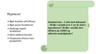 Hypoteser
ØØget	forældre	self-efficacy
ØØget	positiv	forældrestil
ØNedbragt	negativ	
forældrestil
ØMere	adækvat	disciplin
ØTerapeutisk	alliance	med	
gruppeleder
 