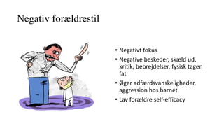 Negativ forældrestil
• Negativt	fokus	
• Negative	beskeder,	skæld	ud,	
kritik,	bebrejdelser,	fysisk	tagen	
fat	
• Øger	adfærdsvanskeligheder,	
aggression	hos	barnet
• Lav	forældre	self-efficacy
 