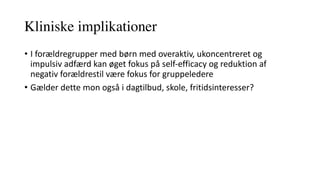 Kliniske implikationer
• I	forældregrupper	med	børn	med	overaktiv,	ukoncentreret	og	
impulsiv	adfærd	kan	øget	fokus	på	self-efficacy	og	reduktion	af	
negativ	forældrestil	være	fokus	for	gruppeledere
• Gælder	dette	mon	også	i	dagtilbud,	skole,	fritidsinteresser?	
 