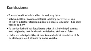 Konklusioner
• Transaktionelt forhold	mellem	forældre	og	børn
• Selvom	ADHD	er	en	neurobiologisk	udviklingsforstyrrelse,	kan	
effektive	indsatser	i	familien	ændre	en	negativ	udvikling	– hos	både	
voksne	og	børn
• To	særlige	forhold	hos	forældrene	lader	til	at	indvirke	på	barnets	
vanskeligheder,	hvorfor	disse	i	særdeleshed	skal	være	i	fokus	
• …Men	dette	betyder	ikke,	at	man	kan	undlade	at	have	fokus	på	fx	
positiv	forældrestil,	alliance	og	andre	variable
 