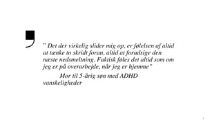 3
” Det der virkelig slider mig op, er følelsen af altid
at tænke to skridt foran, altid at forudsige den
næste nedsmeltning. Faktisk føles det altid som om
jeg er på overarbejde, når jeg er hjemme”
Mor til 5-årig søn med ADHD
vanskeligheder
 