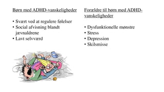 Børn med ADHD-vanskeligheder
• Svært ved at regulere følelser
• Social afvisning blandt
jævnaldrene
• Lavt selvværd
Forældre til børn med ADHD-
vanskeligheder
• Dysfunktionelle mønstre
• Stress
• Depression
• Skilsmisse
 