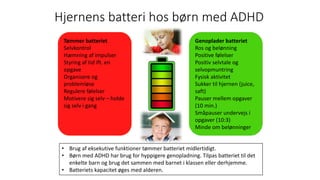 Hjernens	batteri	hos	børn	med	ADHD
Tømmer	batteriet
Selvkontrol
Hæmning	af	impulser
Styring	af	tid	ift.	en	
opgave
Organisere	og	
problemløse
Regulere	følelser	
Motivere	sig	selv	– holde	
sig	selv	i	gang	
Genoplader	batteriet
Ros	og	belønning
Positive	følelser
Positiv	selvtale	og	
selvopmuntring
Fysisk	aktivitet
Sukker	til	hjernen	(juice,	
saft)	
Pauser	mellem	opgaver	
(10	min.)
Småpauser	undervejs	i	
opgaver	(10:3)
Minde	om	belønninger
• Brug	af	eksekutive	funktioner	tømmer	batteriet	midlertidigt.	
• Børn	med	ADHD	har	brug	for	hyppigere	genopladning.	Tilpas	batteriet	til	det	
enkelte	barn	og	brug	det	sammen	med	barnet	i	klassen	eller	derhjemme.
• Batteriets	kapacitet	øges	med	alderen.
 