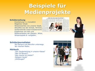 Beispiele für
               Medienprojekte
Schülerzeitung
    Erscheinung 1 x monatlich
    Möglicher Inhalt:
    Wissenswertes von unserer Stadt,
    Aktuelles aus der Schule, Termine,
    Vorbereitende Unterrichtsbereiche
    Ergebnisse von AGs und
    Medienarbeiten der Klassen, Witze,
    Wissensspiele & -aufgaben,



Schülerjournalisten
    Mit Kamera und Mikrofon unterwegs.
    Wir machen Radio.

Hörbuch
    „Der Zauberlehrling in unserer Klasse“
    „Wer ist Mozart?“
    „Wie mache ich Politik?“
    „Religion heute“
    „Zeitzeugen“
 