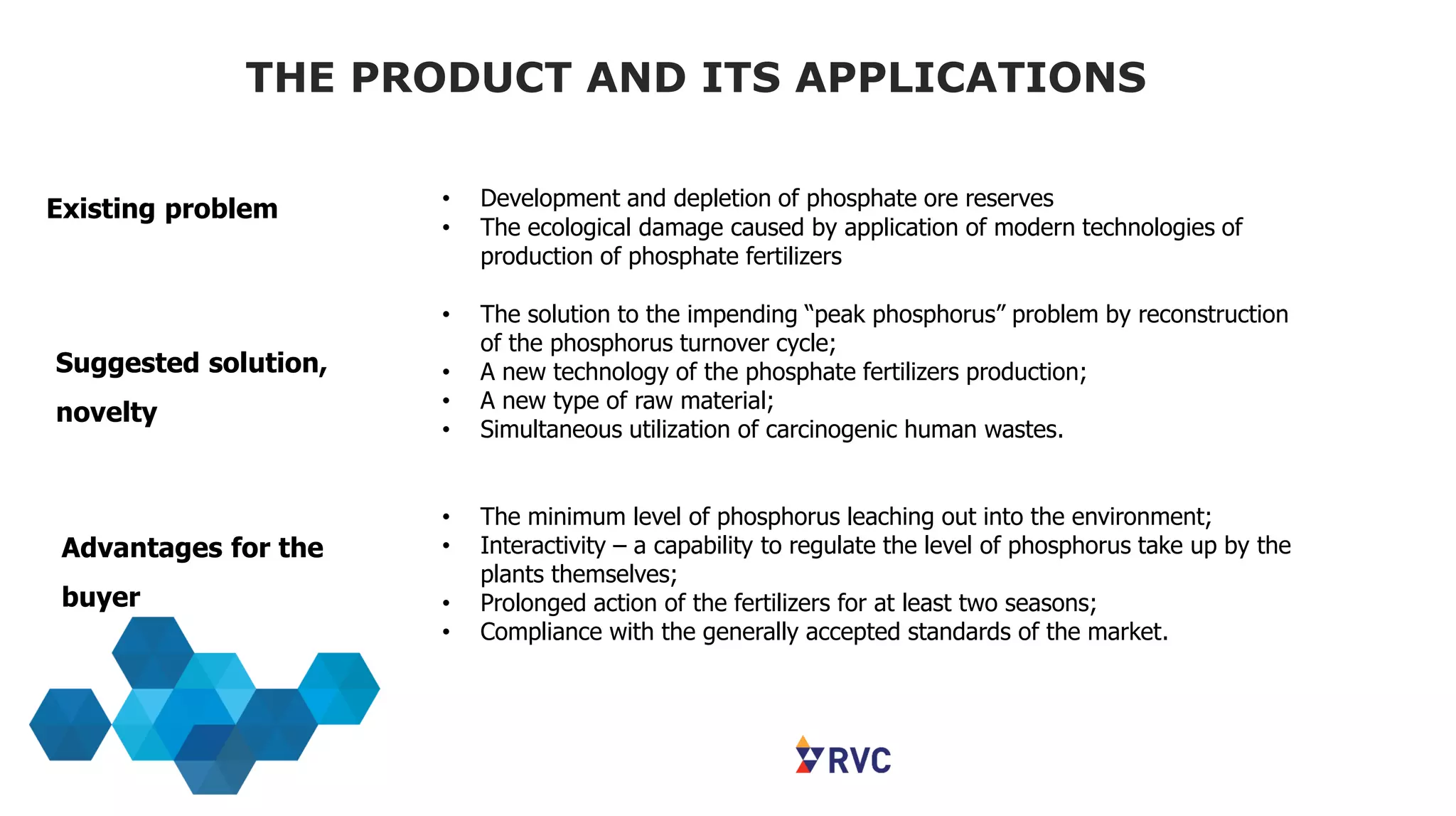 THE PRODUCT AND ITS APPLICATIONS
• Development and depletion of phosphate ore reserves
• The ecological damage caused by application of modern technologies of
production of phosphate fertilizers
• The solution to the impending “peak phosphorus” problem by reconstruction
of the phosphorus turnover cycle;
• A new technology of the phosphate fertilizers production;
• A new type of raw material;
• Simultaneous utilization of carcinogenic human wastes.
• The minimum level of phosphorus leaching out into the environment;
• Interactivity – a capability to regulate the level of phosphorus take up by the
plants themselves;
• Prolonged action of the fertilizers for at least two seasons;
• Compliance with the generally accepted standards of the market.
Existing problem
Suggested solution,
novelty
Advantages for the
buyer
 