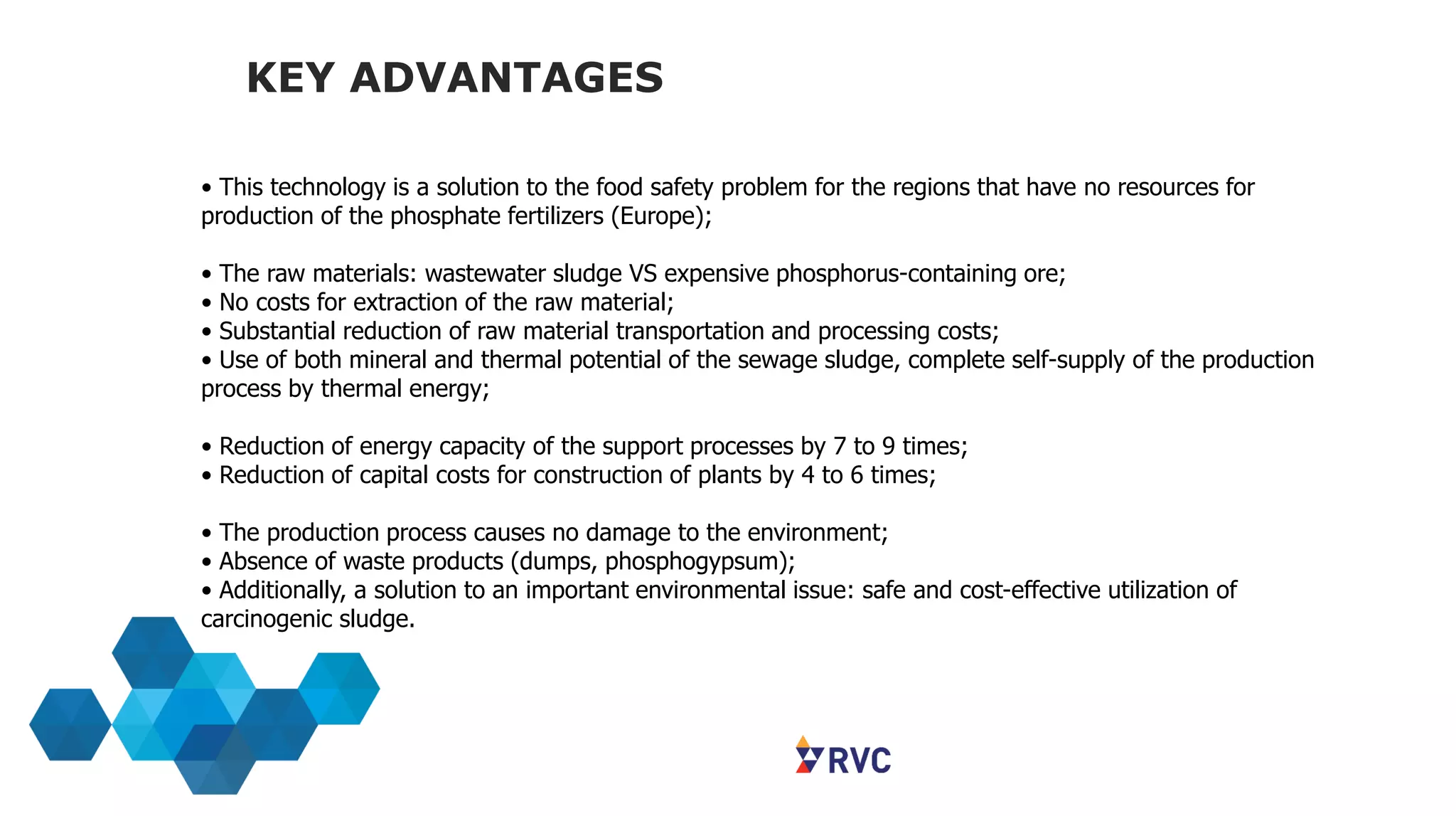 KEY ADVANTAGES
• This technology is a solution to the food safety problem for the regions that have no resources for
production of the phosphate fertilizers (Europe);
• The raw materials: wastewater sludge VS expensive phosphorus-containing ore;
• No costs for extraction of the raw material;
• Substantial reduction of raw material transportation and processing costs;
• Use of both mineral and thermal potential of the sewage sludge, complete self-supply of the production
process by thermal energy;
• Reduction of energy capacity of the support processes by 7 to 9 times;
• Reduction of capital costs for construction of plants by 4 to 6 times;
• The production process causes no damage to the environment;
• Absence of waste products (dumps, phosphogypsum);
• Additionally, a solution to an important environmental issue: safe and cost-effective utilization of
carcinogenic sludge.
 