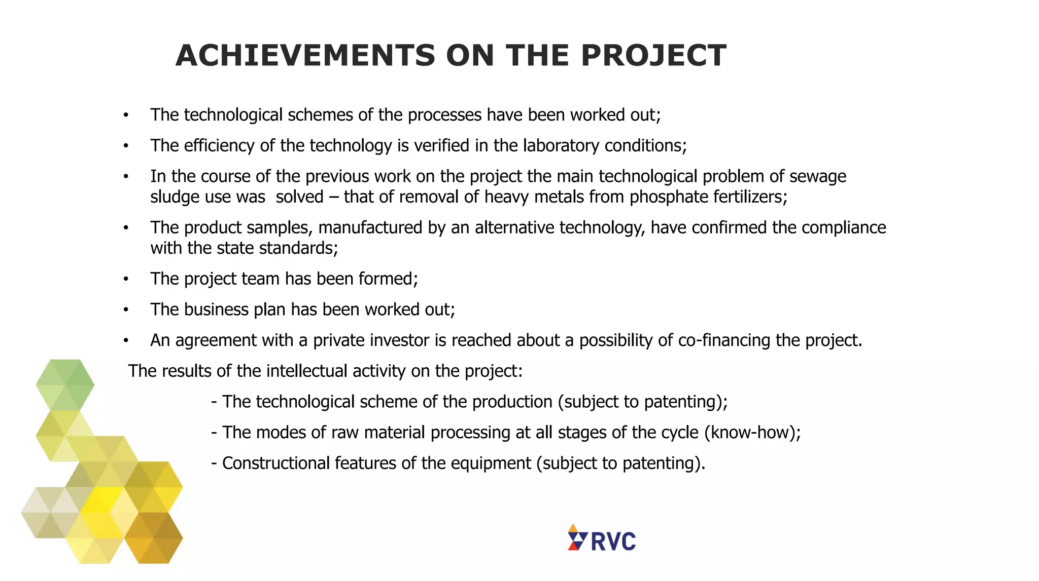 ACHIEVEMENTS ON THE PROJECT
• The technological schemes of the processes have been worked out;
• The efficiency of the technology is verified in the laboratory conditions;
• In the course of the previous work on the project the main technological problem of sewage
sludge use was solved – that of removal of heavy metals from phosphate fertilizers;
• The product samples, manufactured by an alternative technology, have confirmed the compliance
with the state standards;
• The project team has been formed;
• The business plan has been worked out;
• An agreement with a private investor is reached about a possibility of co-financing the project.
The results of the intellectual activity on the project:
- The technological scheme of the production (subject to patenting);
- The modes of raw material processing at all stages of the cycle (know-how);
- Constructional features of the equipment (subject to patenting).
 