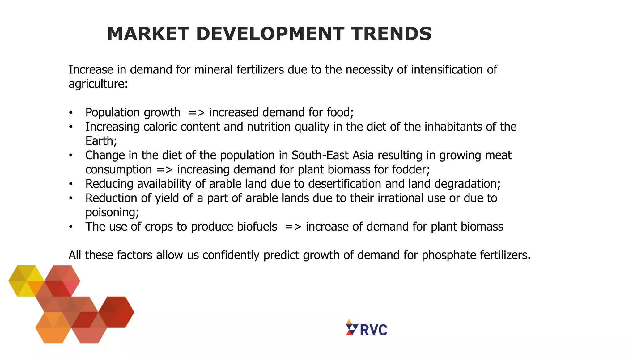 MARKET DEVELOPMENT TRENDS
Increase in demand for mineral fertilizers due to the necessity of intensification of
agriculture:
• Population growth => increased demand for food;
• Increasing caloric content and nutrition quality in the diet of the inhabitants of the
Earth;
• Change in the diet of the population in South-East Asia resulting in growing meat
consumption => increasing demand for plant biomass for fodder;
• Reducing availability of arable land due to desertification and land degradation;
• Reduction of yield of a part of arable lands due to their irrational use or due to
poisoning;
• The use of crops to produce biofuels => increase of demand for plant biomass
All these factors allow us confidently predict growth of demand for phosphate fertilizers.
 