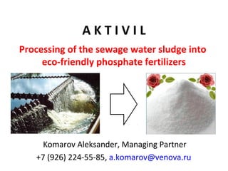 A K T I V I L
Komarov Aleksander, Managing Partner
+7 (926) 224-55-85, a.komarov@venova.ru
Processing of the sewage water sludge into
eco-friendly phosphate fertilizers
 