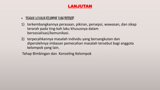LANJUTAN
• TUJUAN LAYANAN KELOMPOK YANG INTENSIF
1) terkembangkannya perasaan, pikiran, persepsi, wawasan, dan sikap
terarah pada ting-kah laku khususnya dalam
bersosialisasi/komunikasi.
2) terpecahkannya masalah individu yang bersangkutan dan
diperolehnya imbasan pemecahan masalah tersebut bagi anggota
kelompok yang lain.
Tahap Bimbingan dan Konseling Kelompok
 