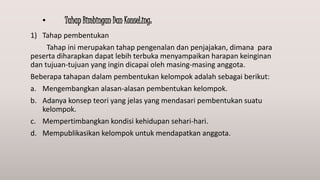 • Tahap Bimbingan Dan KonseLing:
1) Tahap pembentukan
Tahap ini merupakan tahap pengenalan dan penjajakan, dimana para
peserta diharapkan dapat lebih terbuka menyampaikan harapan keinginan
dan tujuan-tujuan yang ingin dicapai oleh masing-masing anggota.
Beberapa tahapan dalam pembentukan kelompok adalah sebagai berikut:
a. Mengembangkan alasan-alasan pembentukan kelompok.
b. Adanya konsep teori yang jelas yang mendasari pembentukan suatu
kelompok.
c. Mempertimbangkan kondisi kehidupan sehari-hari.
d. Mempublikasikan kelompok untuk mendapatkan anggota.
 