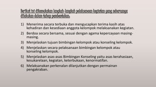 Berikut ini dikemukakan langkah-langkah pelaksanaan kegiatan yang seharusnya
dilakukan dalam tahap pembentukan:
1) Menerima secara terbuka dan mengucapkan terima kasih atas
kehadiran dan kesediaan anggota kelompok melaksanakan kegiatan.
2) Berdoa secara bersama, sesuai dengan agama kepercayaan masing-
masing.
3) Menjelaskan tujuan bimbingan kelompok atau konseling kelompok.
4) Menjelaskan secara pelaksanaan bimbingan kelompok atau
konseling kelompok.
5) Menjelaskan asas-asas Bimbingan Konseling yaitu asas kerahasiaan,
kesukarelaan, kegiatan, keterbukaan, kenormatifan.
6) Melaksanakan perkenalan dilanjutkan dengan permainan
pengakraban.
 