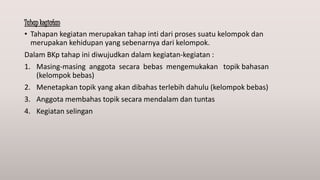 Tahap kegiatan
• Tahapan kegiatan merupakan tahap inti dari proses suatu kelompok dan
merupakan kehidupan yang sebenarnya dari kelompok.
Dalam BKp tahap ini diwujudkan dalam kegiatan-kegiatan :
1. Masing-masing anggota secara bebas mengemukakan topik bahasan
(kelompok bebas)
2. Menetapkan topik yang akan dibahas terlebih dahulu (kelompok bebas)
3. Anggota membahas topik secara mendalam dan tuntas
4. Kegiatan selingan
 