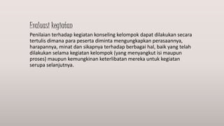 Evaluasi kegiatan
Penilaian terhadap kegiatan konseling kelompok dapat dilakukan secara
tertulis dimana para peserta diminta mengungkapkan perasaannya,
harapannya, minat dan sikapnya terhadap berbagai hal, baik yang telah
dilakukan selama kegiatan kelompok (yang menyangkut isi maupun
proses) maupun kemungkinan keterlibatan mereka untuk kegiatan
serupa selanjutnya.
 