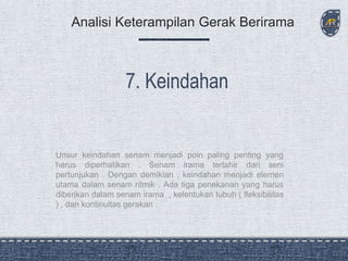 Unsur keindahan senam menjadi poin paling penting yang
harus diperhatikan . Senam irama terlahir dari seni
pertunjukan . Dengan demikian , keindahan menjadi elemen
utama dalam senam ritmik . Ada tiga penekanan yang harus
diberikan dalam senam irama , kelentukan tubuh ( fleksibilitas
) , dan kontinuitas gerakan .
Analisi Keterampilan Gerak Berirama
 