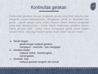 Kontinuitas gerakan berupa rangkaian gerak yang tidak terputus dan
bergerak secara berkelanjutan. Rangkaian gerak ini diperoleh dari
gerak – gerak senam yang sudah disusun dalam bentuk rangkaian
yang siap dipertunjukan . Untuk dapat melakukan gerakan senam
irama dengan baik , maka harus menguasai gerak dasar dalam
senam irama . Ada tiga macam gerak dasar dalam senam irama .
a. Gerak tangan
gerak tangan meliputi gerakan
mengayun , memutar , dan mengeper
b. Gerakan badan
meliputi meliuk, membungkuk ,
menengadah.
c. Gerakan kaki
meliputi gerakan langkah dan loncat
 