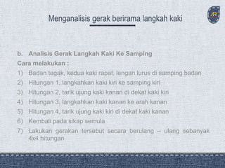b. Analisis Gerak Langkah Kaki Ke Samping
Cara melakukan :
1) Badan tegak, kedua kaki rapat, lengan lurus di samping badan
2) Hitungan 1, langkahkan kaki kiri ke samping kiri
3) Hitungan 2, tarik ujung kaki kanan di dekat kaki kiri
4) Hitungan 3, langkahkan kaki kanan ke arah kanan
5) Hitungan 4, tarik ujung kaki kiri di dekat kaki kanan
6) Kembali pada sikap semula
7) Lakukan gerakan tersebut secara berulang – ulang sebanyak
4x4 hitungan
 