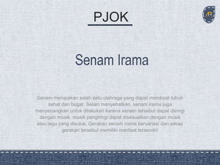 PJOK
Senam merupakan salah satu olahraga yang dapat membuat tubuh
sehat dan bugar. Selain menyehatkan, senam irama juga
menyenangkan untuk dilakukan karena senam tersebut dapat diiringi
dengan musik .musik pengiringi dapat disesuaikan dengan musik
atau lagu yang disukai. Gerakan senam irama bervariasi dan setiap
gerakan tersebut memiliki manfaat tersendiri
 