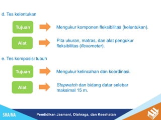Pendidikan Jasmani, Olahraga, dan Kesehatan
d. Tes kelentukan
Tujuan Mengukur komponen fleksibilitas (kelentukan).
Alat
Pita ukuran, matras, dan alat pengukur
fleksibilitas (flexometer).
e. Tes komposisi tubuh
Tujuan Mengukur kelincahan dan koordinasi.
Alat
Stopwatch dan bidang datar selebar
maksimal 15 m.
 