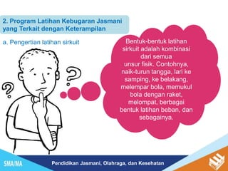 Pendidikan Jasmani, Olahraga, dan Kesehatan
2. Program Latihan Kebugaran Jasmani
yang Terkait dengan Keterampilan
a. Pengertian latihan sirkuit Bentuk-bentuk latihan
sirkuit adalah kombinasi
dari semua
unsur fisik. Contohnya,
naik-turun tangga, lari ke
samping, ke belakang,
melempar bola, memukul
bola dengan raket,
melompat, berbagai
bentuk latihan beban, dan
sebagainya.
 