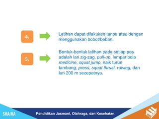 Pendidikan Jasmani, Olahraga, dan Kesehatan
4.
Latihan dapat dilakukan tanpa atau dengan
menggunakan bobot/beban.
5.
Bentuk-bentuk latihan pada setiap pos
adalah lari zig-zag, pull-up, lempar bola
medicine, squat jump, naik turun
tambang, press, squat thrust, rowing, dan
lari 200 m secepatnya.
 
