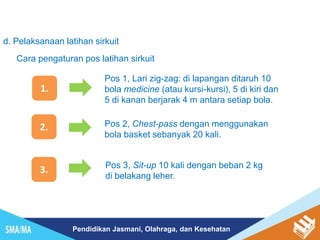 Pendidikan Jasmani, Olahraga, dan Kesehatan
d. Pelaksanaan latihan sirkuit
Cara pengaturan pos latihan sirkuit
1.
Pos 1, Lari zig-zag: di lapangan ditaruh 10
bola medicine (atau kursi-kursi), 5 di kiri dan
5 di kanan berjarak 4 m antara setiap bola.
2. Pos 2, Chest-pass dengan menggunakan
bola basket sebanyak 20 kali.
3. Pos 3, Sit-up 10 kali dengan beban 2 kg
di belakang leher.
 