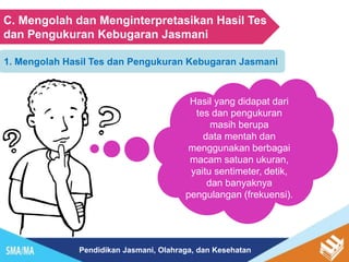 Pendidikan Jasmani, Olahraga, dan Kesehatan
C. Mengolah dan Menginterpretasikan Hasil Tes
dan Pengukuran Kebugaran Jasmani
1. Mengolah Hasil Tes dan Pengukuran Kebugaran Jasmani
Hasil yang didapat dari
tes dan pengukuran
masih berupa
data mentah dan
menggunakan berbagai
macam satuan ukuran,
yaitu sentimeter, detik,
dan banyaknya
pengulangan (frekuensi).
 