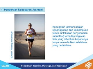 Pendidikan Jasmani, Olahraga, dan Kesehatan
1. Pengertian Kebugaran Jasmani
Kebugaran jasmani adalah
kesanggupan dan kemampuan
tubuh melakukan penyesuaian
(adaptasi) terhadap kegiatan
fisik yang diberikan kepadanya
tanpa menimbulkan kelelahan
yang berlebihan.
Sumber:
Pixabay.com/skeeze
 