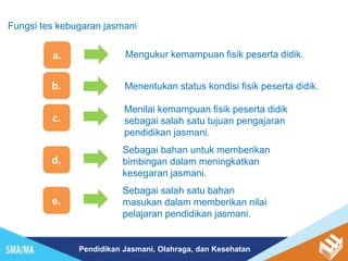 Pendidikan Jasmani, Olahraga, dan Kesehatan
a. Mengukur kemampuan fisik peserta didik.
b. Menentukan status kondisi fisik peserta didik.
c.
d.
Sebagai bahan untuk memberikan
bimbingan dalam meningkatkan
kesegaran jasmani.
Menilai kemampuan fisik peserta didik
sebagai salah satu tujuan pengajaran
pendidikan jasmani.
Fungsi tes kebugaran jasmani
e.
Sebagai salah satu bahan
masukan dalam memberikan nilai
pelajaran pendidikan jasmani.
 