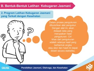 Pendidikan Jasmani, Olahraga, dan Kesehatan
B. Bentuk-Bentuk Latihan Kebugaran Jasmani
Dalam proses pengukuran
dibutuhkan alat pengukur.
Dengan alat ini, akan
didapat data yang
merupakan hasil
pengukuran. Ciri
khas dari pengukuran
adalah adanya hasil yang
berbentuk angka
atau skor dan hasil ini dapat
diolah secara statistika.
2. Program Latihan Kebugaran Jasmani
yang Terkait dengan Kesehatan
 