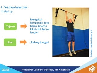 Pendidikan Jasmani, Olahraga, dan Kesehatan
b. Tes daya tahan otot
1) Pull-up
Tujuan
Mengukur
komponen daya
tahan dinamis
lokal otot fleksor
lengan.
Alat Palang tunggal
Sumber:
media.defense.gov
 