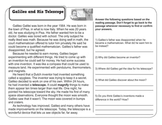 Copyright ©2012 K12Reader - http://www.k12reader.com
Cross-Curricular Reading Comprehension Worksheets: C-19 of 36
Galileo Galilei was born in the year 1564. He was born in
the town of Pisa, in what is now Italy. When he was 20 years
old, he was studying in Pisa. His father wanted him to be a
doctor. Galileo was bored with school. The only subject he
really liked was math. Because he was doing well in math, the
court mathematician offered to tutor him privately He said he
could become a qualiﬁed mathematician. Galileo’s father was
disappointed, but he agreed.
Because he needed to earn money, Galileo began
experimenting with different things. He tried to come up with
an invention he could sell for money. He had some success
with one invention. It was like a compass that could be used to
measure land. He experimented with pendulums, thermometers,
and magnets.
He heard that a Dutch inventor had invented something
called a spyglass. The inventor was trying to keep it a secret.
Galileo decided to work on one of his own. Within 24 hours,
he had invented a telescope. It could magnify things to make
them appear ten times larger than real life. One night, he
pointed his telescope toward the sky. He made his ﬁrst of many
space observations. Everyone thought the moon was smooth.
Galileo saw that it wasn’t. The moon was covered in bumps
and craters.
As technology has improved, Galileo and many others have
made improvements on the telescope. Today, the telescope is a
wonderful device that lets us see objects far, far away.
Answer the following questions based on the
reading passage. Don’t forget to go back to the
passage whenever necessary to ﬁnd or conﬁrm
your answers.
Actual wording of answers may vary.
1) Galileo’s father was disappointed when he
became a mathematician. What did he want him to
be instead?
a doctor
2) Why did Galileo become an inventor?
to make money
3) Where did Galileo get the idea for his telescope?
from an inventor who made a spyglass
4) What did Galileo discover about the moon?
It was not smooth, but had bumps
and craters.
5) Do you think Galileo’s inventions made a
difference in the world? How?
student’s choice
Cross-Curricular Focus: Physical Science
Name: ___________________________________
Galileo and His Telescope Key
 