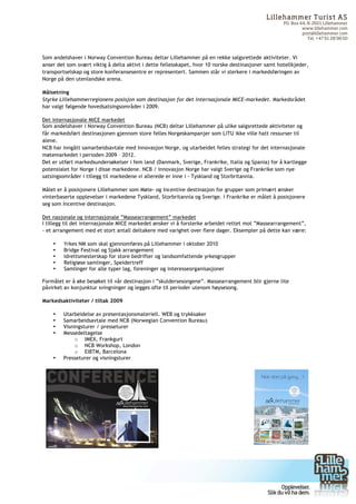 Lilleham m er Turist AS
                                                                                                                                                                                                                                                                                                                        PO. Box 44, N-2601 Lillehammer
                                                                                                                                                                                                                                                                                                                                 www.lillehammer.com
                                                                                                                                                                                                                                                                                                                                 post@lillehammer.com
                                                                                                                                                                                                                                                                                                                                    Tel. +47 61 28 98 00



Som andelshaver i Norway Convention Bureau deltar Lillehammer på en rekke salgsrettede aktiviteter. Vi
anser det som svært viktig å delta aktivt i dette fellesskapet, hvor 10 norske destinasjoner samt hotellkjeder,
transportselskap og store konferansesentre er representert. Sammen står vi sterkere i markedsføringen av
Norge på den utenlandske arena.

Målsetning
Styrke Lillehammerregionens posisjon som destinasjon for det internasjonale MICE-markedet. Markedsrådet
har valgt følgende hovedsatsingsområder i 2009.

Det internasjonale MICE markedet
Som andelshaver i Norway Convention Bureau (NCB) deltar Lillehammer på ulike salgsrettede aktiviteter og
får markedsført destinasjonen gjennom store felles Norgeskampanjer som LiTU ikke ville hatt ressurser til
alene.
NCB har inngått samarbeidsavtale med Innovasjon Norge, og utarbeidet felles strategi for det internasjonale
møtemarkedet i perioden 2009 – 2012.
Det er utført markedsundersøkelser i fem land (Danmark, Sverige, Frankrike, Italia og Spania) for å kartlegge
potensialet for Norge i disse markedene. NCB / Innovasjon Norge har valgt Sverige og Frankrike som nye
satsingsområder i tillegg til markedene vi allerede er inne i - Tyskland og Storbritannia.

Målet er å posisjonere Lillehammer som Møte- og Incentive destinasjon for grupper som primært ønsker
vinterbaserte opplevelser i markedene Tyskland, Storbritannia og Sverige. I Frankrike er målet å posisjonere
seg som Incentive destinasjon.

Det nasjonale og internasjonale ”Massearrangement” markedet
I tillegg til det internasjonale MICE markedet ønsker vi å forsterke arbeidet rettet mot ”Massearrangement”,
- et arrangement med et stort antall deltakere med varighet over flere dager. Eksempler på dette kan være:

           •   Yrkes NM som skal gjennomføres på Lillehammer i oktober 2010
           •   Bridge Festival og Sjakk arrangement
           •   Idrettsmesterskap for store bedrifter og landsomfattende yrkesgrupper
           •   Religiøse samlinger, Speidertreff
           •   Samlinger for alle typer lag, foreninger og interesseorganisasjoner

Formålet er å øke besøket til vår destinasjon i ”skuldersesongene”. Massearrangement blir gjerne lite
påvirket av konjunktur svingninger og legges ofte til perioder utenom høysesong.

Markedsaktiviteter / tiltak 2009

           •   Utarbeidelse av presentasjonsmateriell. WEB og trykksaker
           •   Samarbeidsavtale med NCB (Norwegian Convention Bureau)
           •   Visningsturer / presseturer
           •   Messedeltagelse
                    o IMEX, Frankgurt
                    o NCB Workshop, London
                    o EIBTM, Barcelona
           •   Presseturer og visningsturer




	
  	
                                               	
  	
  	
  	
  	
  	
  	
  	
  	
  	
  	
  	
  	
  	
  	
  	
  	
  	
  	
  	
  	
  	
  	
  	
  	
  	
  	
  	
  	
  	
  	
  	
  	
  	
  	
  	
  	
  	
  	
  	
  	
  	
  	
  	
  	
  	
  	
  	
  	
  	
  	
  	
  	
  	
  	
  	
  	
  	
  	
  	
  	
  	
  	
  




	
  
 