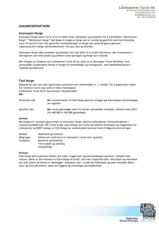 Lilleham m er Turist AS
                                                                                                     PO. Box 44, N-2601 Lillehammer
                                                                                                              www.lillehammer.com
                                                                                                              post@lillehammer.com
                                                                                                                 Tel. +47 61 28 98 00



SAMARBEIDSPARTNERE

Innovasjon Norge
Innovasjon Norge kjører fra år til år en rekke tiltak, kampanjer og prosjekter for å markedsføre ”Merkevaren
Norge”. ”Merkevaren Norge” skal skape et image av Norge som et vennlig og gjestfritt land med dramatisk
natur fra fjord til fjell. Den generelle markedsføringen av Norge som reisemål gjøres gjennom
organisasjonens mange utenlandskontorer i Europa, Asia og Amerika.

Innovasjon Norge tilbyr produkter og tjenester som skal bidra til å utvikle distriktene, øke innovasjonen i
næringslivet over hele landet og profilere norsk næringsliv og Norge som reisemål.

Det viktigste av tiltakene som Lillehammer Turist AS har nytte av er Norwegian Travel Workshop, hvor
utenlandske turoperatører hentes til Norge for forhandlinger og visningsturer, samt Markedskampanjer i
Tyskland og Nederland




Fjell Norge
Oppland har satt som mål å gjenerobre posisjonen som reiselivsfylke nr. 1 i landet. For å oppnå dette målet
har reiselivet forent seg rundt en felles markedsplan.
Lillehammer Turist AS er representert i Markedsrådet.
Mål:

Overordna mål:            Øke attraktiviteten til Fjell Norge gjennom å bygge opp kjennskapen og kunnskapen
                          om regionen.

Spesifikt mål:            Øke antall gjestedøgn med 10 % på det utenlandske markedet, sommer innen 2012.
                          (fra 400 000 til 450 000 gjestedøgn)

Marked:
Med bakgrunn i analyser gjennomført av Innovasjon Norge; Optima Undersøkelse, Ferieundersøkelse i
Tyskland og Nederland, Gfk Travel Scope (tysk selskap som forske på tyskeres ferievaner) og Imagetesten for
Lillehammer og SWOT analyse av Fjell Norge har markedsrådet kommet fram til følgende prioriteringer:

Marked:           Nederland og Tyskland
Målgruppe:        Voksne par (med barn) er interessert i norsk natur og kultur
Produkter:        Baseferie og Rundreise
                  Tema sykkel og vandring
                  Innlandsfiske

Posisjon
Fjell Norge skal ta posisjon mellom det myke, trygge fjell- og naturlandskapet og kultur i samspill med
naturen. Dette er det motsatte av Fjord Norge sin profil, som viser stupbratte fjell, ville fosser og mennesker
som står ytterst på kanten av fjellvegger. Analysene viser, at skal det hollandske og tyske markedet delta i
natur og kulturaktiviteter, søker de trygghet og tilrettelagt naturopplevelser.




	
  




	
  
 