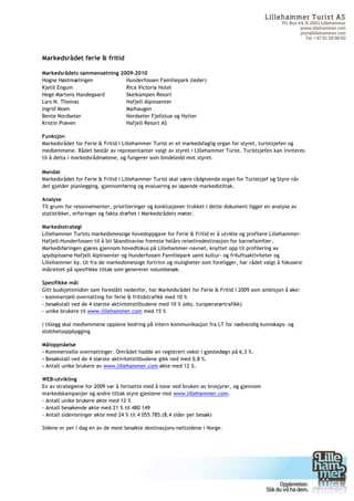 Lilleham m er Turist AS
                                                                                                    PO. Box 44, N-2601 Lillehammer
                                                                                                             www.lillehammer.com
                                                                                                             post@lillehammer.com
                                                                                                                Tel. +47 61 28 98 00



Markedsrådet ferie & fritid

Markedsrådets sammensetning 2009-2010
Hogne Høstmælingen            Hunderfossen Familiepark (leder)
Kjetil Engum                  Rica Victoria Hotel
Hege Martens Handegaard       Skeikampen Resort
Lars N. Thomas                Hafjell Alpinsenter
Ingrid Moen                   Maihaugen
Bente Nordseter               Nordseter Fjellstue og Hytter
Kristin Prøven                Hafjell Resort AS

Funksjon
Markedsrådet for Ferie & Fritid i Lillehammer Turist er et markedsfaglig organ for styret, turistsjefen og
medlemmene. Rådet består av representanter valgt av styret i Lillehammer Turist. Turistsjefen kan inviteres
til å delta i markedsrådmøtene, og fungerer som bindeledd mot styret.

Mandat
Markedsrådet for Ferie & Fritid i Lillehammer Turist skal være rådgivende organ for Turistsjef og Styre når
det gjelder planlegging, gjennomføring og evaluering av løpende markedstiltak.

Analyse
Til grunn for resonnementer, prioriteringer og konklusjoner trukket i dette dokument ligger en analyse av
statistikker, erfaringer og fakta drøftet i Markedsrådets møter.

Markedsstrategi
Lillehammer Turists markedsmessige hovedoppgave for Ferie & Fritid er å utvikle og profilere Lillehammer-
Hafjell-Hunderfossen til å bli Skandinavias fremste helårs reiselivsdestinasjon for barnefamilier.
Markedsføringen gjøres gjennom hovedfokus på Lillehammer-navnet, knyttet opp til profilering av
spydspissene Hafjell Alpinsenter og Hunderfossen Familiepark samt kultur- og friluftsaktiviteter og
Lillehammer by. Ut fra de markedsmessige fortrinn og muligheter som foreligger, har rådet valgt å fokusere
målrettet på spesifikke tiltak som genererer volumbesøk.

Spesifikke mål
Gitt budsjettmidler som foreslått nedenfor, har Markedsrådet for Ferie & Fritid i 2009 som ambisjon å øke:
- kommersiell overnatting for ferie & fritidstrafikk med 10 %
- besøkstall ved de 4 største aktivitetstilbudene med 10 % (eks. turoperatørtrafikk)
- unike brukere til www.lillehammer.com med 15 %

I tillegg skal medlemmene oppleve bedring på intern kommunikasjon fra LT for nødvendig kunnskaps- og
stolthetsoppbygging

Måloppnåelse
- Kommersielle overnattinger. Området hadde en registrert vekst i gjestedøgn på 6,3 %.
- Besøkstall ved de 4 største aktivitetstilbudene gikk ned med 0,8 %.
- Antall unike brukere av www.lillehammer.com økte med 12 %.

WEB-utvikling
En av strategiene for 2009 var å fortsette med å tone ned bruken av brosjyrer, og gjennom
markedskampanjer og andre tiltak styre gjestene mot www.lillehammer.com.
- Antall unike brukere økte med 12 %
- Antall besøkende økte med 21 % til 480 149
- Antall sidevisninger økte med 24 % til 4 055 785.(8,4 sider per besøk)

Sidene er per i dag en av de mest besøkte destinasjons-nettsidene i Norge.




	
  
 