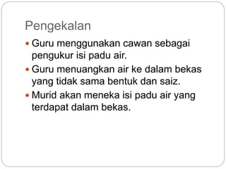 Pengekalan
 Guru menggunakan cawan sebagai
pengukur isi padu air.
 Guru menuangkan air ke dalam bekas
yang tidak sama bentuk dan saiz.
 Murid akan meneka isi padu air yang
terdapat dalam bekas.
 