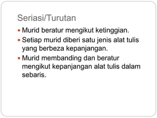 Seriasi/Turutan
 Murid beratur mengikut ketinggian.
 Setiap murid diberi satu jenis alat tulis
yang berbeza kepanjangan.
 Murid membanding dan beratur
mengikut kepanjangan alat tulis dalam
sebaris.
 