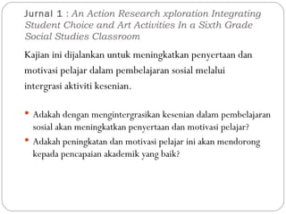 Jurnal 1  :  An Action Research xploration Integrating Student Choice and Art Activities In a Sixth Grade Social Studies Classroom Kajian ini dijalankan untuk meningkatkan penyertaan dan motivasi pelajar dalam pembelajaran sosial melalui intergrasi aktiviti kesenian. Adakah dengan mengintergrasikan kesenian dalam pembelajaran sosial akan meningkatkan penyertaan dan motivasi pelajar? Adakah peningkatan dan motivasi pelajar ini akan mendorong kepada pencapaian akademik yang baik? 