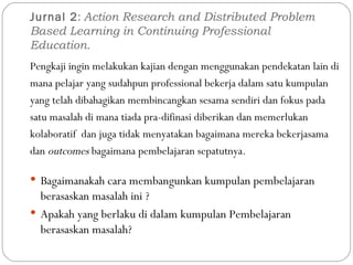 Jurnal 2 :  Action Research and Distributed Problem Based Learning in Continuing Professional Education. Pengkaji ingin melakukan kajian dengan menggunakan pendekatan lain di mana pelajar yang sudahpun professional bekerja dalam satu kumpulan yang telah dibahagikan membincangkan sesama sendiri dan fokus pada satu masalah di mana tiada pra-difinasi diberikan dan memerlukan kolaboratif  dan juga tidak menyatakan bagaimana mereka bekerjasama dan  outcomes  bagaimana pembelajaran sepatutnya. Bagaimanakah cara membangunkan kumpulan pembelajaran berasaskan masalah ini ? Apakah yang berlaku di dalam kumpulan Pembelajaran berasaskan masalah? 