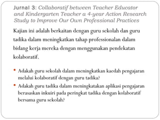 Jurnal 3 :  Collaboratif between Teacher Educator and Kindergarten Teacher a 4-year Action Research Study to Improve Our Own Professional Practices Kajian ini adalah berkaitan dengan guru sekolah dan guru tadika dalam meningkatkan tahap professionalan dalam bidang kerja mereka dengan menggunakan pendekatan kolaboratif.  Adakah guru sekolah dalam meningkatkan kaedah pengajaran melalui kolaboratif dengan guru tadika? Adakah guru tadika dalam meningkatakan aplikasi pengajaran berasaskan inkuiri pada peringkat tadika dengan kolaboratif bersama guru sekolah? 