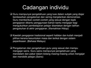 Cadangan individu Guru mempunyai pengetahuan yang luas dalam subjek yang diajar berdasarkan pengalaman dan sering menjalankan demonstrasi. Guru memberikan contoh-contoh yang sesuai dengan topik pengajaran dibantu penggunaan bahan bantu mengajar bagi mengukuhkan pembelajaran pelajar disertakan dengan latihan pengukuhan di akhir pengajaran. (Kemahiran Hidup) Kaedah pengajaran tradisional seperti hafalan dan kuliah menjadi pilihan kerana kesuntukan masa dan terikat dengan sistem peperiksaan. (Bahasa Melayu) Pengalaman dan pengetahuan guru yang sesuai dan mampu mengajar sains. Guru sains mempunyai pengetahuan yang mendalam dan pakar dalam bidang masing-masing untuk mengajar dan mendidik pelajar.(Sains) 