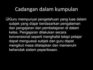 Cadangan dalam kumpulan Guru mempunyai pengetahuan yang luas dalam subjek yang diajar berdasarkan pengalaman dan pengajaran dan pembelajaran di dalam kelas. Pengajaran dilakukan secara konvensional seperti menghafal tetapi pelajar dapat menguasai subjek dan guru dapat mengikut masa ditetapkan dan memenuhi kehendak sistem peperiksaan. 