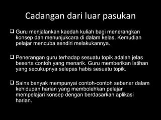 Cadangan dari luar pasukan Guru menjalankan kaedah kuliah bagi menerangkan konsep dan menunjukcara di dalam kelas. Kemudian pelajar mencuba sendiri melakukannya. Penerangan guru terhadap sesuatu topik adalah jelas beserta contoh yang menarik. Guru memberikan latihan yang secukupnya selepas habis sesuatu topik. Sains banyak mempunyai contoh-contoh sebenar dalam kehidupan harian yang membolehkan pelajar mempelajari konsep dengan berdasarkan aplikasi harian. 